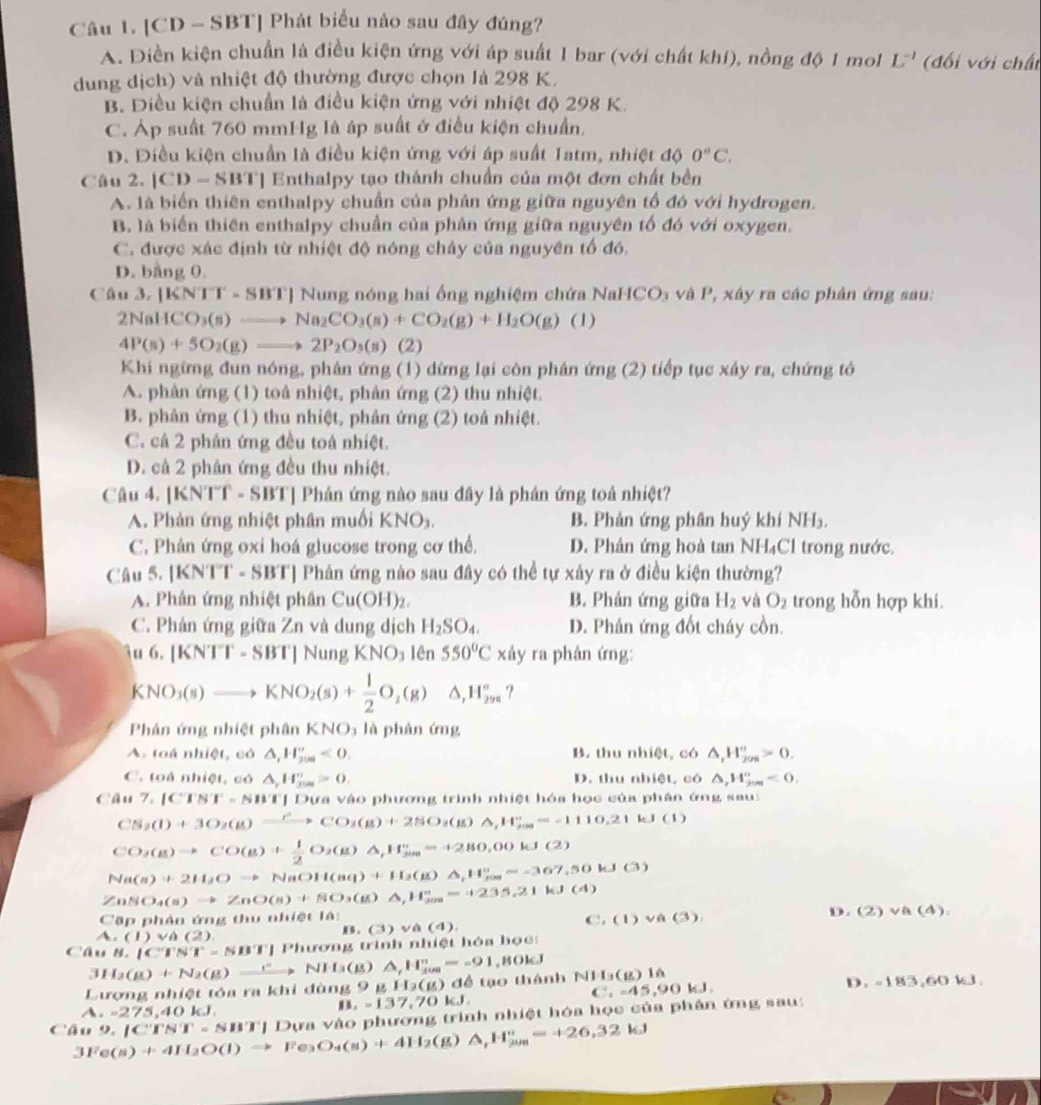 [CD - SBT] Phát biểu nào sau đây đúng?
A. Diền kiện chuẩn là điều kiện ứng với áp suất 1 bar (với chất khí), nồng độ 1 mol L^(-1) (đối với chất
dung dịch) và nhiệt độ thường được chọn là 298 K.
B. Điều kiện chuẩn là điều kiện ứng với nhiệt độ 298 K.
C. Áp suất 760 mmHg là áp suất ở điều kiện chuẩn.
D. Điều kiện chuẩn là điều kiện ứng với áp suất 1atm, nhiệt độ 0°C.
Câu 2. |CD-SBT ] Enthalpy tạo thành chuẩn của một đơn chất bên
A. là biển thiên enthalpy chuẩn của phân ứng giữa nguyên tố đó với hydrogen.
B. là biển thiên enthalpy chuẩn của phản ứng giữa nguyên tố đó với oxygen.
C. được xác định từ nhiệt độ nóng chảy của nguyên tố đó.
D. bằng 0.
Câu 3. |KNTT-SBT| | Nung nóng hai ống nghiệm chứa NaHCO Đa và P, xây ra các phân ứng sau:
2NaHCO_3(s)to Na_2CO_3(s)+CO_2(g)+H_2O(g)(l)
4P(s)+5O_2(g)to 2P_2O_3(s) (2)
Khi ngừng đun nóng, phân ứng (1) dừng lại còn phân ứng (2) tiếp tục xây ra, chứng tỏ
A. phân ứng (1) toà nhiệt, phản ứng (2) thu nhiệt.
B. phản ứng (1) thu nhiệt, phản ứng (2) toá nhiệt.
C. câ 2 phân ứng đều toà nhiệt.
D. cả 2 phân ứng đều thu nhiệt.
Câu 4. [KNTT - SBT] Phân ứng nào sau đây là phản ứng toả nhiệt?
A. Phản ứng nhiệt phân muối KNO_3 B. Phản ứng phân huý khí NH₃.
C. Phân ứng oxi hoá glucose trong cơ thể. D. Phản ứng hoà tan NH₄Cl trong nước.
Câu 5. [KNTT - SBT] Phản ứng nào sau đây có thể tự xảy ra ở điều kiện thường?
A. Phân ứng nhiệt phân Cu(OH)_2. B. Phản ứng giữa H_2 √ à O_2 trong hỗn hợp khi.
C. Phán ứng giữa Zn và dung dịch H_2SO_4. D. Phân ứng đốt cháy cồn.
u6.[KNTT-SBT]NungKNO_3 lên 550°C xdy ra phản ứng:
KNO_3(s)to KNO_2(s)+ 1/2 O_2(g)Delta H_2m△ _,H_(2n)°
Phản ứng nhiệt phân KNO₃ là phân ứng
B. thu abice , có
A. toá nhiệt, có △ ,H_(200)°<0. △ _iH_(209)°>0.
C. toà nhiệt, có △ _rH_(300)^r>0. D. thu nhiệt, có △ ,W_fim<0.
Câu 7.|CFS'I'-NB'T | Dựa vào phương trình nhiệt hóa học của phân ứng sau
CS_3(l)+3O_2(g)xrightarrow PCO_2(g)+2NO_2(g)△ ),H_fos=-1110.21kJ(l)
CO_3(g)to CO(g)+ 1/2 O_2(g)△ _,H_(300)°=+280,00kJ(2)
Na(s)+2H_2Oto NaOH(aq)+H_2(g)△ _1H_2=-=367,50kJ(3)
ZnSO_4(s)to ZnO(s)+SO_3(g)△ ,H_(200)^+=+235.21kJ(4)
CB p ph ần ứng thư n1110010 (1)vee A(3).
A.(1)vee A(2)
B. (3)vee (4). ( D. (2)vee A(4).
Câu 8.|C'F'N'-NB'F|Phuroron trình nhiệt hóa học:
31 I_2(g)+N_2(g)xrightarrow (^+(g)△ _f_2H_(200)°=-91 ,8OkJ
Lượng nhiệt tóa ra khi đùng 9gH_2(g) ) để tạo thành NH_3(g)1h
C,-45,90kJ,
D,-183,60kJ.
A a -275,40kJ.
,=137,70kJ,
Câu 3Fe(s)+4H_2O(l)to Fe_3O_4(s)+4H_2(g)△ _fH_(jum)^+=+26.32kJ 9.1C'TN'T=NB' T| Dựa vào phương trình nhiệt hóa học của phân ứng sau:
()
