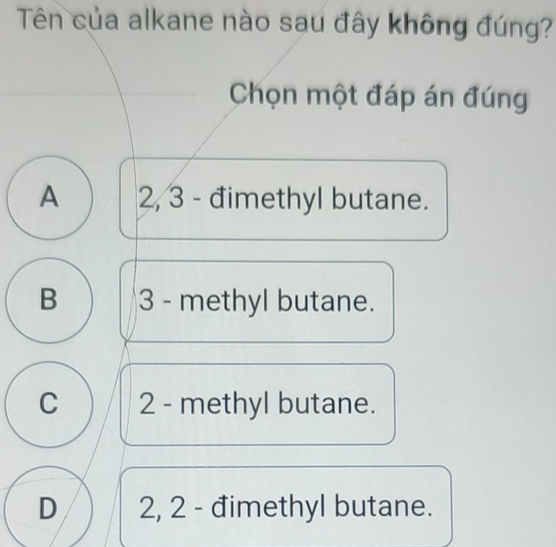 Tên của alkane nào sau đây không đúng?
Chọn một đáp án đúng
A 2, 3 - đimethyl butane.
B 3 - methyl butane.
C 2 - methyl butane.
D 2, 2 - đimethyl butane.