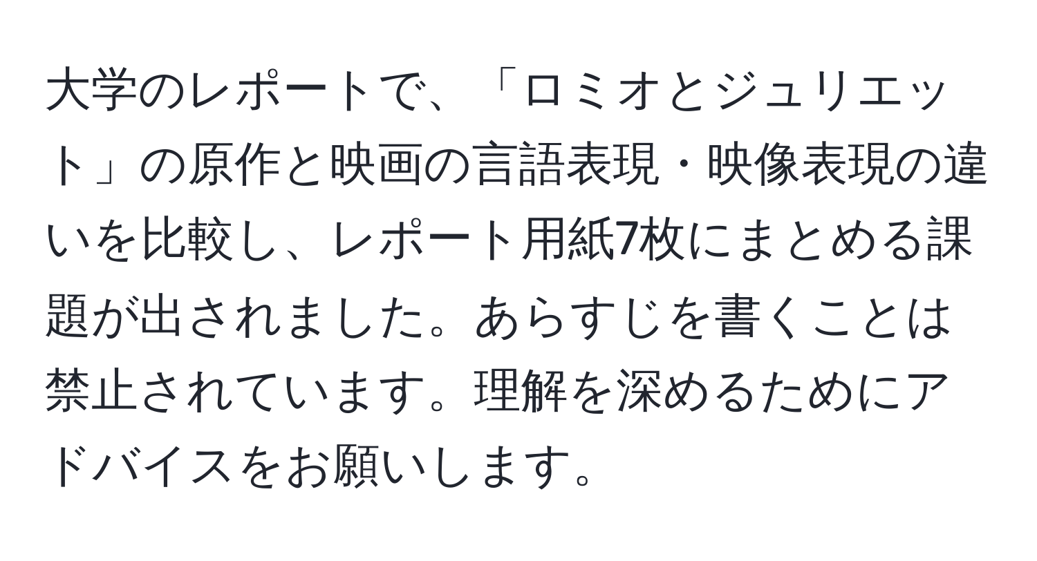 大学のレポートで、「ロミオとジュリエット」の原作と映画の言語表現・映像表現の違いを比較し、レポート用紙7枚にまとめる課題が出されました。あらすじを書くことは禁止されています。理解を深めるためにアドバイスをお願いします。