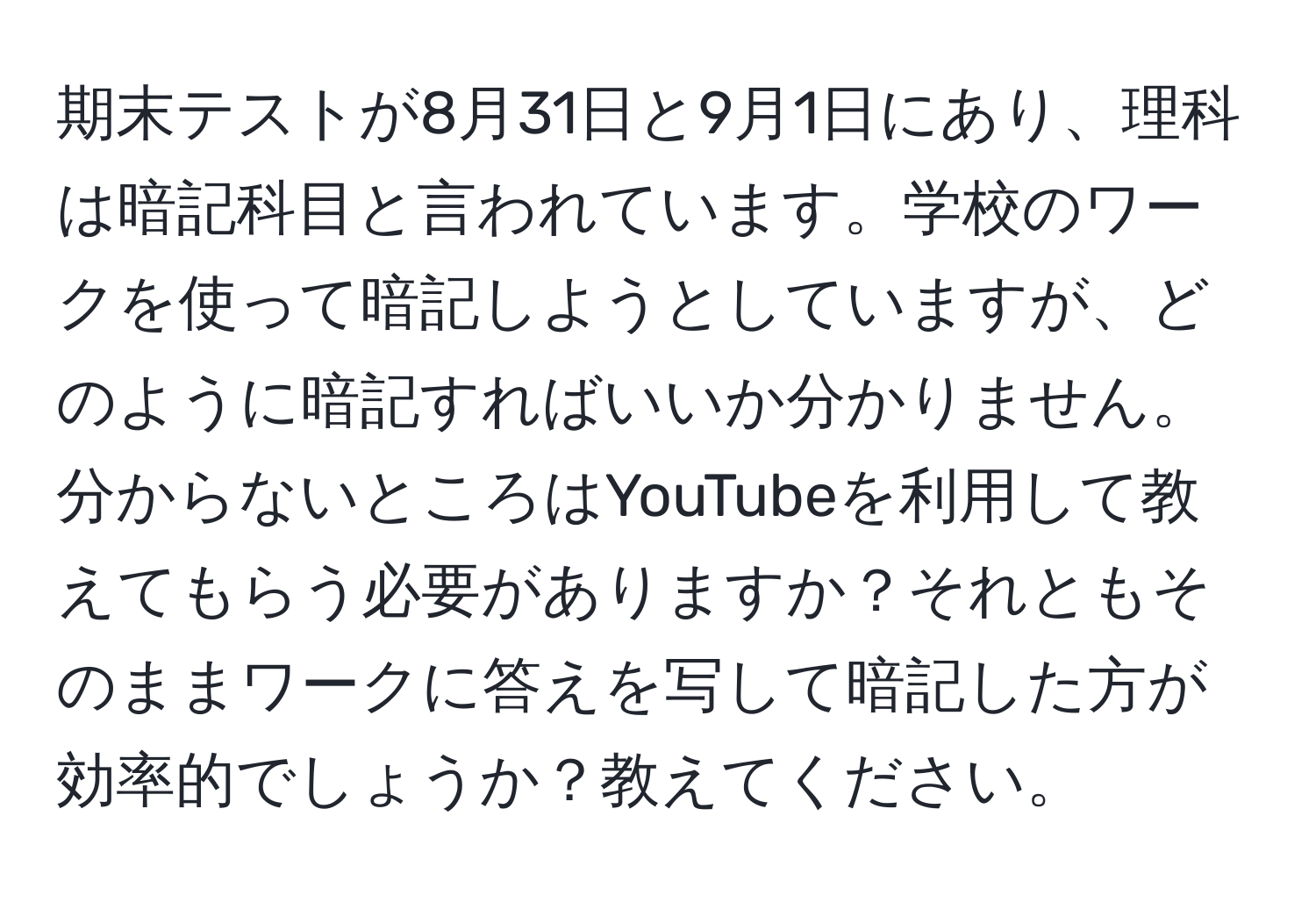 期末テストが8月31日と9月1日にあり、理科は暗記科目と言われています。学校のワークを使って暗記しようとしていますが、どのように暗記すればいいか分かりません。分からないところはYouTubeを利用して教えてもらう必要がありますか？それともそのままワークに答えを写して暗記した方が効率的でしょうか？教えてください。