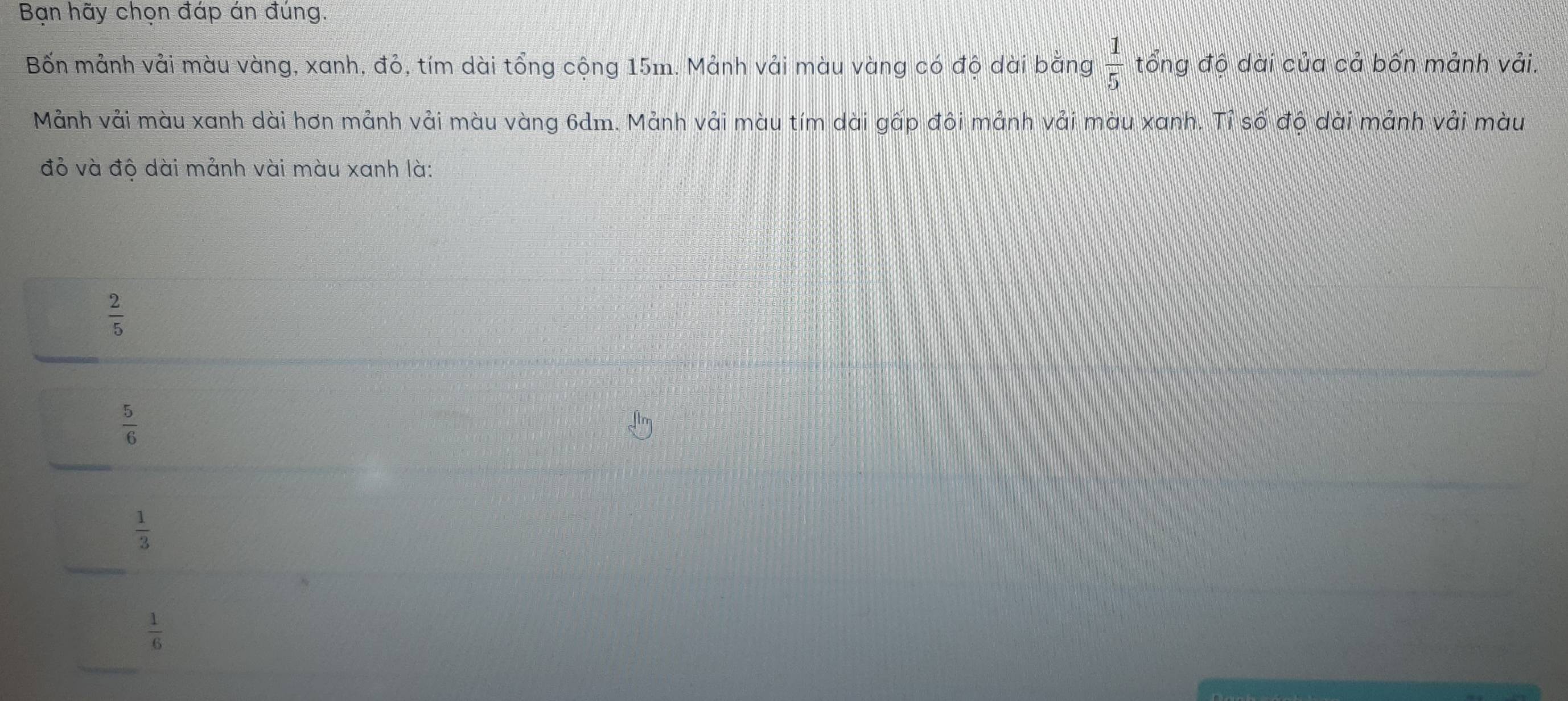 Bạn hãy chọn đáp án đúng.
Bốn mảnh vải màu vàng, xanh, đỏ, tím dài tổng cộng 15m. Mảnh vải màu vàng có độ dài bằng  1/5  tổng độ dài của cả bốn mảnh vải.
Mảnh vải màu xanh dài hơn mảnh vải màu vàng 6dm. Mảnh vải màu tím dài gấp đôi mảnh vải màu xanh. Tỉ số độ dài mảnh vải màu
đỏ và độ dài mảnh vài màu xanh là:
 2/5 
 5/6 
_
 1/3 
_
 1/6 
_