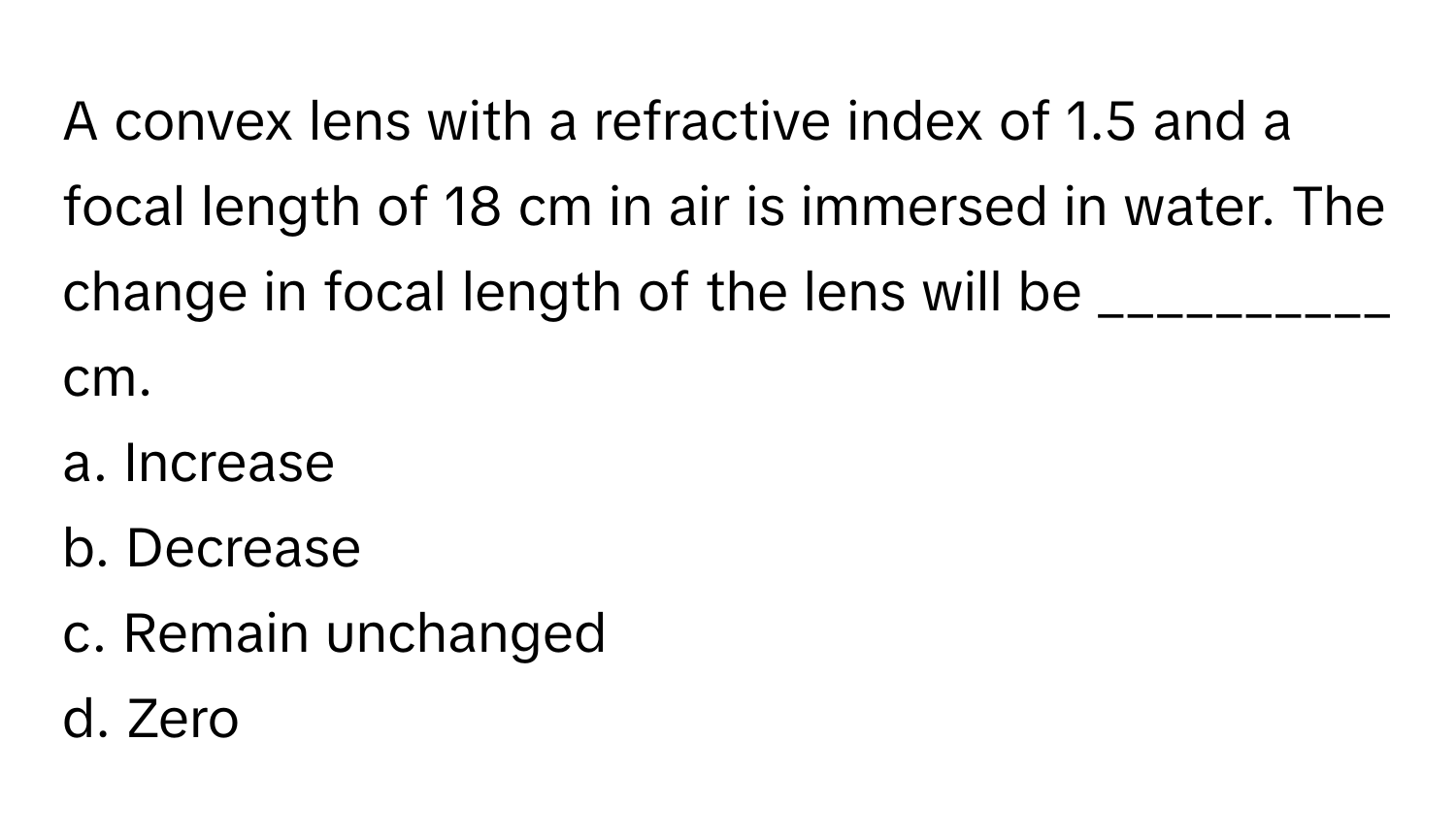 A convex lens with a refractive index of 1.5 and a focal length of 18 cm in air is immersed in water. The change in focal length of the lens will be __________ cm.

a. Increase
b. Decrease
c. Remain unchanged
d. Zero