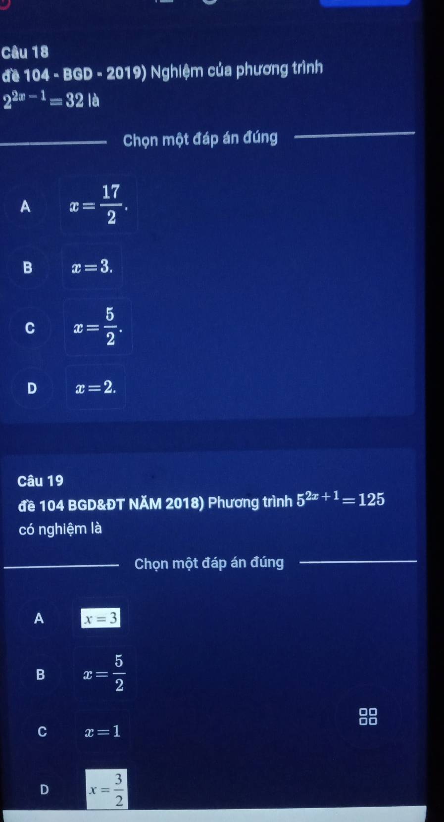 đề 104 - BGD - 2019) Nghiệm của phương trình
2^(2x-1)=32la
_Chọn một đáp án đúng
_
A x= 17/2 .
B x=3.
C x= 5/2 .
D x=2. 
Câu 19
đề 104 BGD&ĐT NÄM 2018) Phương trình 5^(2x+1)=125
có nghiệm là
_Chọn một đáp án đúng
_
A x=3
B x= 5/2 
C x=1
D x= 3/2 