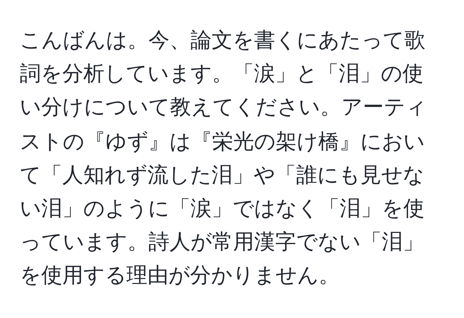 こんばんは。今、論文を書くにあたって歌詞を分析しています。「涙」と「泪」の使い分けについて教えてください。アーティストの『ゆず』は『栄光の架け橋』において「人知れず流した泪」や「誰にも見せない泪」のように「涙」ではなく「泪」を使っています。詩人が常用漢字でない「泪」を使用する理由が分かりません。