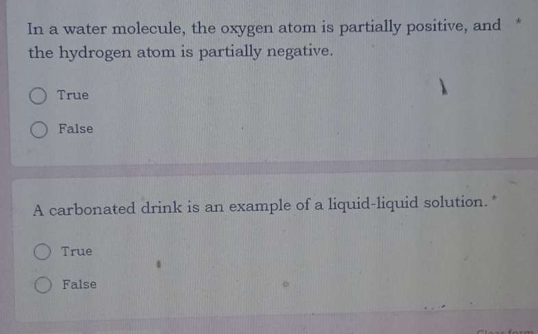 In a water molecule, the oxygen atom is partially positive, and *
the hydrogen atom is partially negative.
True
False
A carbonated drink is an example of a liquid-liquid solution.*
True
False