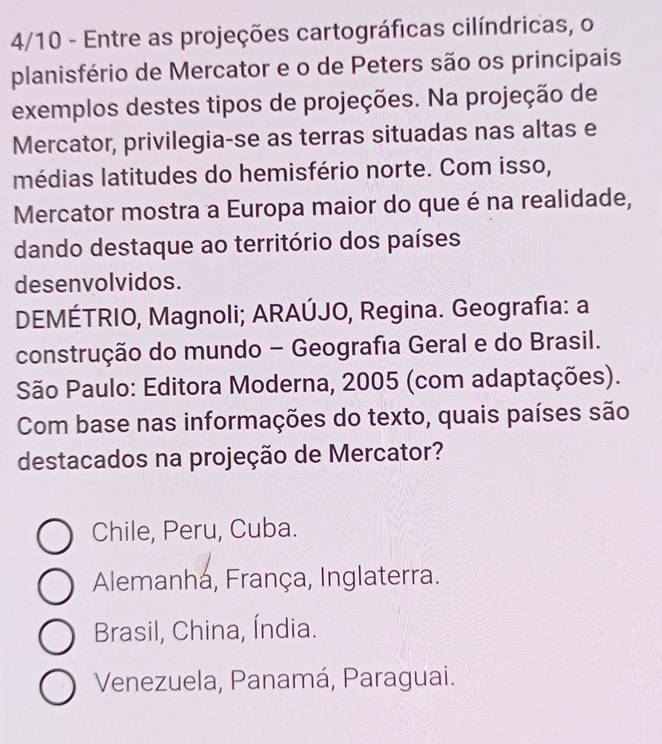 4/10 - Entre as projeções cartográficas cilíndricas, o
planisfério de Mercator e o de Peters são os principais
exemplos destes tipos de projeções. Na projeção de
Mercator, privilegia-se as terras situadas nas altas e
médias latitudes do hemisfério norte. Com isso,
Mercator mostra a Europa maior do que é na realidade,
dando destaque ao território dos países
desenvolvidos.
DEMÉTRIO, Magnoli; ARAÚJO, Regina. Geografia: a
construção do mundo - Geografia Geral e do Brasil.
São Paulo: Editora Moderna, 2005 (com adaptações).
Com base nas informações do texto, quais países são
destacados na projeção de Mercator?
Chile, Peru, Cuba.
Alemanhá, França, Inglaterra.
Brasil, China, Índia.
Venezuela, Panamá, Paraguai.