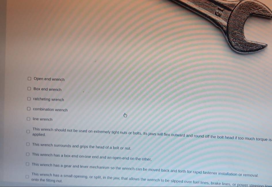 Open end wrench 
Box end wrench 
ratcheting wrench 
combination wrench 
line wrench 
This wrench should not be used on extremely tight nuts or bolts. Its jaws will flex outward and round off the bolt head if too much torque is 
applied. 
This wrench surrounds and grips the head of a bolt or nut. 
This wrench has a box-end on-one end and an open-end on the other, 
This wrench has a gear and lever mechanism so the wrench can be moved back and forth for rapid fastener installation or removal. 
This wrench has a small opening, or split, in the jaw, that allows the wrench to be slipped over fuel lines, brake lines, or power steering line 
onto the fitting nut.