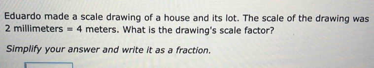 Eduardo made a scale drawing of a house and its lot. The scale of the drawing was
2 millimeters =4 meters. What is the drawing's scale factor? 
Simplify your answer and write it as a fraction.