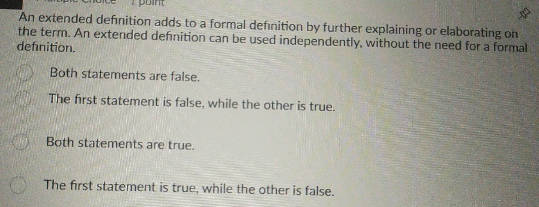 An extended defnition adds to a formal defnition by further explaining or elaborating on
the term. An extended defnition can be used independently, without the need for a formal
defnition.
Both statements are false.
The first statement is false, while the other is true.
Both statements are true.
The first statement is true, while the other is false.