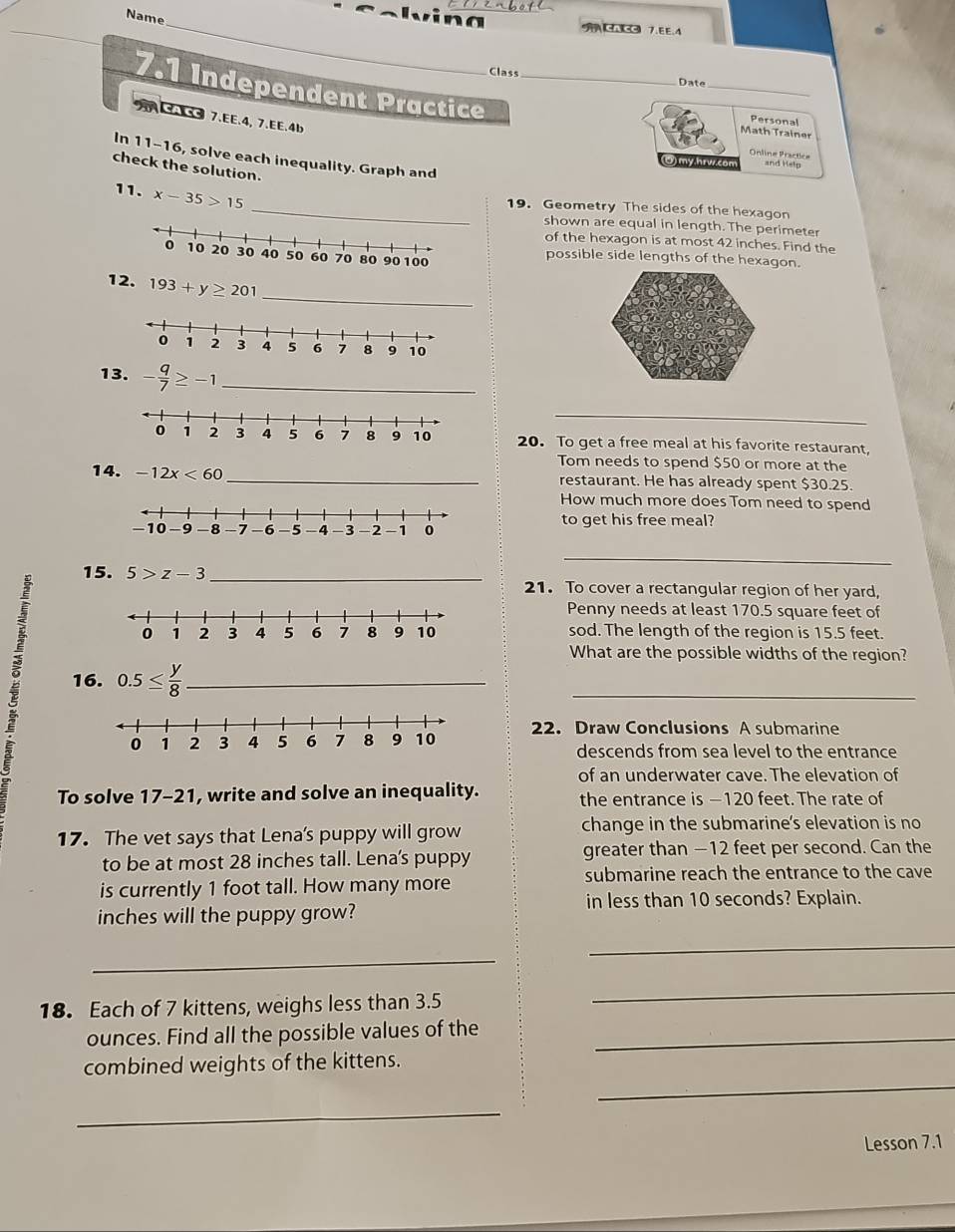 Name 
_ a ACA CC 7.EE.4 
Class Date 
7.1 Independent Practice_ 
_ 
CAC 7.EE.4, 7.EE.4b 
Personal 
Math Trainer 
Online Practice 
In 11-16, solve each inequality. Graph and 
(O) my.hrv.com and Help 
check the solution. 
11. x-35>15
_19. Geometry The sides of the hexagon 
shown are equal in length. The perimeter 
of the hexagon is at most 42 inches. Find the 
possible side lengths of the hexagon. 
12. 193+y≥ 201
_ 
13. - q/7 ≥ -1 _ 
_ 
20. To get a free meal at his favorite restaurant, 
Tom needs to spend $50 or more at the 
14. -12x<60</tex> _restaurant. He has already spent $30.25
How much more does Tom need to spend 
to get his free meal? 
15. 5>z-3 _ 
_ 
21. To cover a rectangular region of her yard, 
Penny needs at least 170.5 square feet of 
sod. The length of the region is 15.5 feet. 
B 16. 0.5≤  y/8  _ 
What are the possible widths of the region? 
_ 
22. Draw Conclusions A submarine 
descends from sea level to the entrance 
of an underwater cave. The elevation of 
To solve 17-21, write and solve an inequality. the entrance is −120 feet. The rate of 
17. The vet says that Lena's puppy will grow change in the submarine's elevation is no 
to be at most 28 inches tall. Lena's puppy greater than −12 feet per second. Can the 
submarine reach the entrance to the cave 
is currently 1 foot tall. How many more 
in less than 10 seconds? Explain.
inches will the puppy grow? 
_ 
_ 
18. Each of 7 kittens, weighs less than 3.5
_ 
ounces. Find all the possible values of the_ 
_ 
combined weights of the kittens. 
_ 
Lesson 7.1