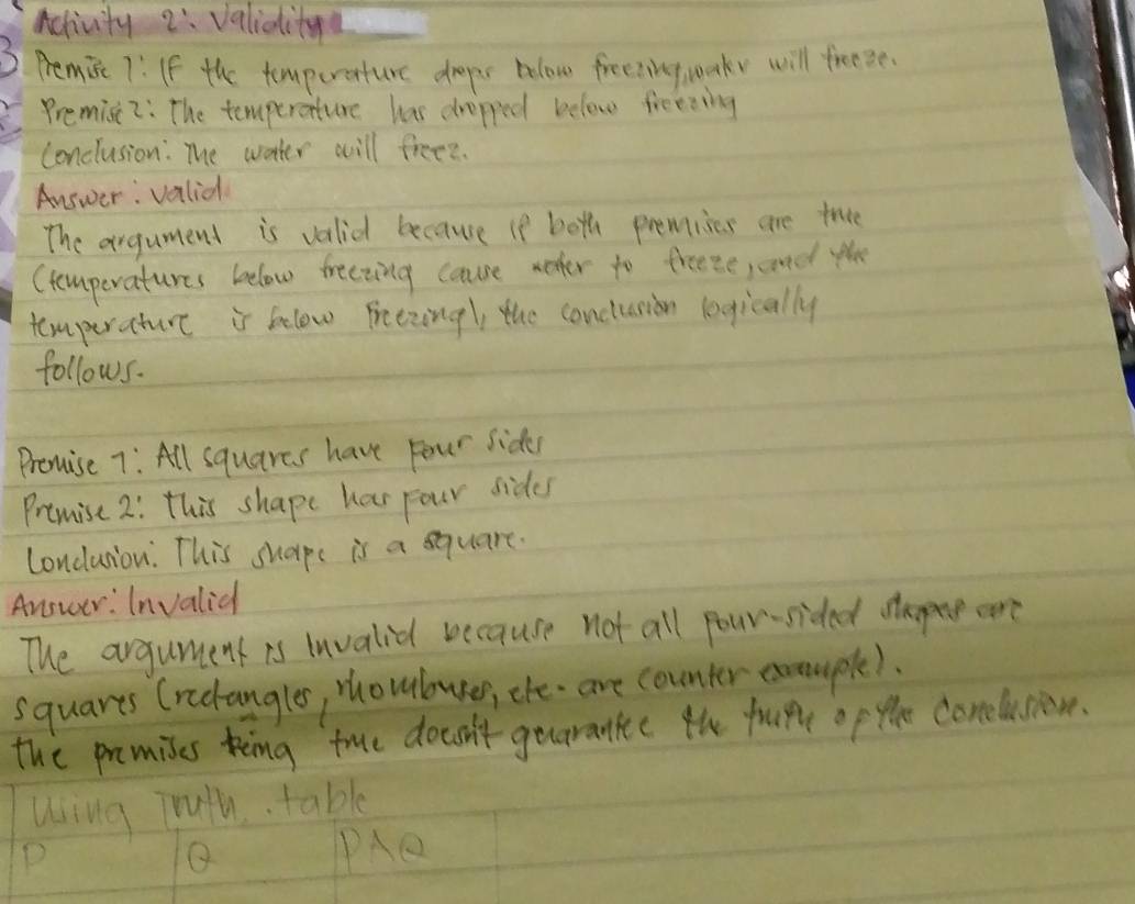 Activity 2: valiait 
3 Pemisc 7:If the tomperature drps bolow freeting uake will freee. 
Premisc 2: The temperature has drepped below freeding 
conclusion: The watter will freed. 
Answer: valial 
The argument is vali because if both premises are tree 
Ctomperatures beelow treezing caure woter to freeze, and th 
temperature is felow Freezing, the conclusion legically 
follows. 
Promise 7: All squares have four side 
Premise 2: this shape har pour sides 
Londuiou. This shaps is a square. 
Answer: Invalid 
The argument is Invalie because not all pour-sided are 
squarts Crectangles, rhouburer, che- are counter exouple). 
the premises king true doesn't gearanke the frupe op the conelusion. 
Uing Truth. table 
P 
Q PAe