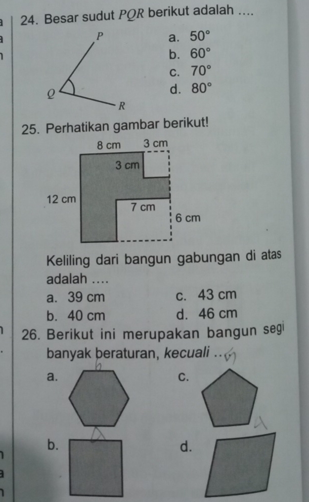 Besar sudut PQR berikut adalah ....
a. 50°
b. 60°
C. 70°
d. 80°
25. Perhatikan gambar berikut!
Keliling dari bangun gabungan di atas
adalah ....
a. 39 cm c. 43 cm
b. 40 cm d. 46 cm
26. Berikut ini merupakan bangun segi
banyak beraturan, kecuali ..
a.
C.
b.
d.