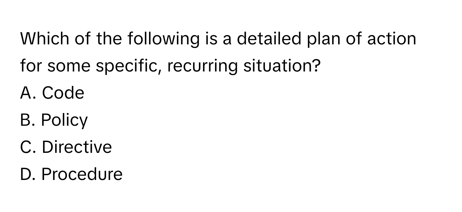 Which of the following is a detailed plan of action for some specific, recurring situation?
A. Code
B. Policy
C. Directive
D. Procedure