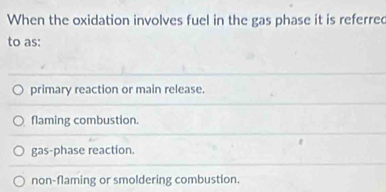 When the oxidation involves fuel in the gas phase it is referred
to as:
primary reaction or main release.
flaming combustion.
gas-phase reaction.
non-flaming or smoldering combustion.