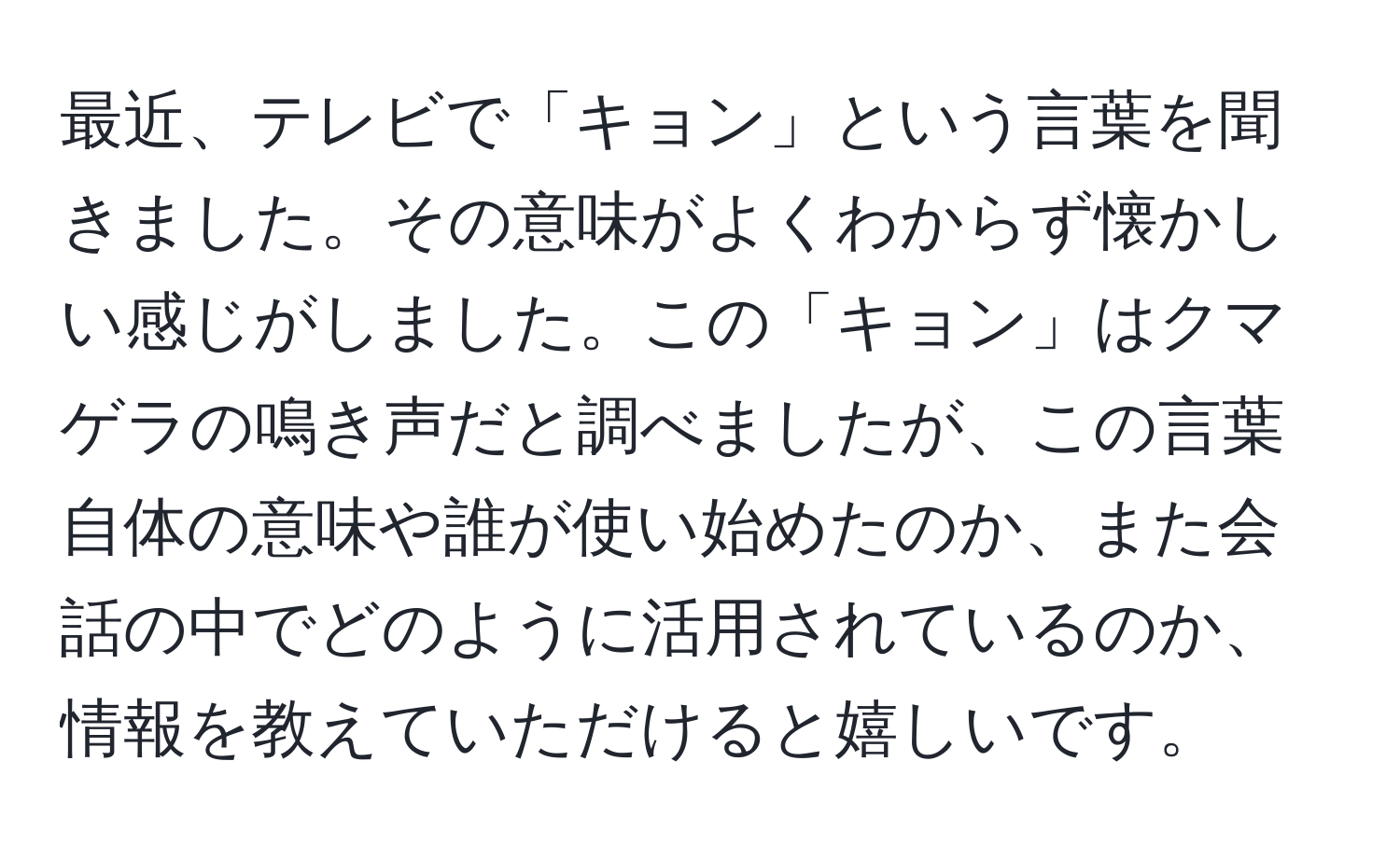 最近、テレビで「キョン」という言葉を聞きました。その意味がよくわからず懐かしい感じがしました。この「キョン」はクマゲラの鳴き声だと調べましたが、この言葉自体の意味や誰が使い始めたのか、また会話の中でどのように活用されているのか、情報を教えていただけると嬉しいです。