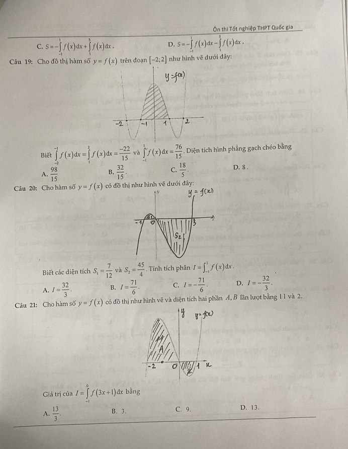 Ôn thi Tốt nghiệp THPT Quốc gia
C. S=-∈tlimits _(-1)^1f(x)dx+∈tlimits _1^(5f(x)dx. S=-∈tlimits _(-1)^1f(x)dx-∈tlimits _1^5f(x)dx.
D.
Câu 19: Cho đồ thị hàm số y=f(x) trên đoạn [-2;2] như hình vẽ dưới đây:
Biết ∈tlimits _2^(-1)f(x)dx=∈tlimits _1^2f(x)dx=frac -22)15 và ∈tlimits _0^(1f(x)dx=frac 76)15. Diện tích hình phẳng gạch chéo bằng
A.  98/15  B.  32/15 . C.  18/5 . D. 8 .
Câu 20: Cho hàm số y=f(x) có đồ thị như hình vẽ dưới đây:
Biết các diện tích S_1= 7/12  và S_2= 45/4  , Tính tích phân I=∈t _(-1)^3f(x)dx.
A. I= 32/3 . B. I= 71/6 . C. I=- 71/6 . D. I=- 32/3 .
Câu 21: Cho hàm số y=f(x) có đồ thị như hình vẽ và diện tích hai phần A, B Tần lượt bằng 11 và 2.
Giá trị của I=∈tlimits _(-1)^0f(3x+1)dxb^(frac 1)3ng
A.  13/3 . B. 3. C. 9. D. 13.