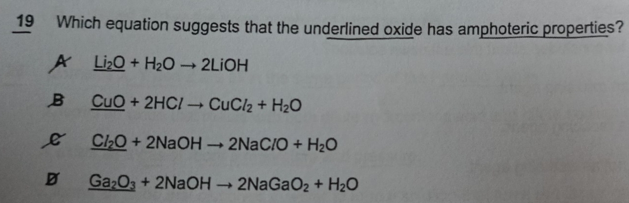 Which equation suggests that the underlined oxide has amphoteric properties?
A _ _ Li_2O+H_2Oto 2LiOH
B _ CuO+2HClto CuCl_2+H_2O
_ Cl_2O+2NaOHto 2NaClO+H_2O
D _ Ga_2O_3+2NaOHto 2NaGaO_2+H_2O