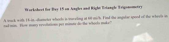 Worksheet for Day 15 on Angles and Right Triangle Trigonometry 
A truck with 18-in.-diameter wheels is traveling at 60 mi/h. Find the angular speed of the wheels in
rad/min. How many revolutions per minute do the wheels make?