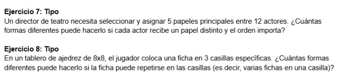 Tipo 
Un director de teatro necesita seleccionar y asignar 5 papeles principales entre 12 actores. ¿Cuántas 
formas diferentes puede hacerlo si cada actor recibe un papel distinto y el orden importa? 
Ejercicio 8: Tipo 
En un tablero de ajedrez de 8* 8 , el jugador coloca una ficha en 3 casillas específicas. ¿Cuántas formas 
diferentes puede hacerlo si la ficha puede repetirse en las casillas (es decir, varias fichas en una casilla)?