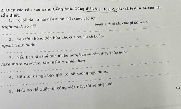 Dịch các câu sau sang tiếng Anh. Dùng điều kiện loại 2, đổi thể loại từ đã cho nếu 
cần thiết. 
1. Tôi sẽ rất sợ hãi nếu ai đó chĩa súng vào tôi. 
_ 
frightened: sợ hãi point s.th at sb: chĩa gì đó vào ai 
2. Nếu tôi không đến bữa tiệc của họ, họ sẽ buồn. 
_ 
upset (adj): buồn 
3. Nếu bạn tập thể dục nhiều hơn, bạn sẽ cảm thấy khỏe hơn. 
_ take more exercise: tập thể dục nhiều hơn 
_4. Nếu tôi đi ngủ bây giờ, tôi sẽ không ngủ được. 
5. Nếu họ đề xuất tôi công việc này, tôi sẽ nhận nó. 
49