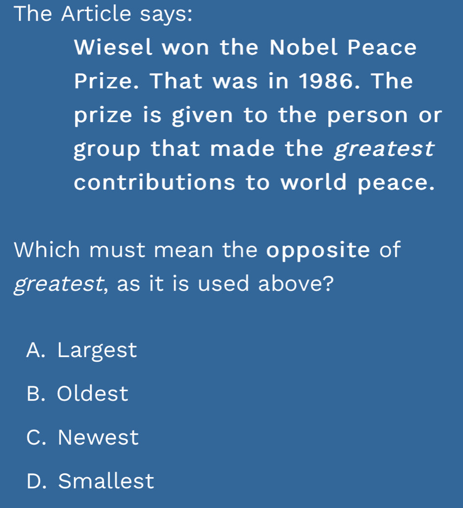 The Article says:
Wiesel won the Nobel Peace
Prize. That was in 1986. The
prize is given to the person or
group that made the greatest
contributions to world peace.
Which must mean the opposite of
greatest, as it is used above?
A. Largest
B. Oldest
C. Newest
D. Smallest