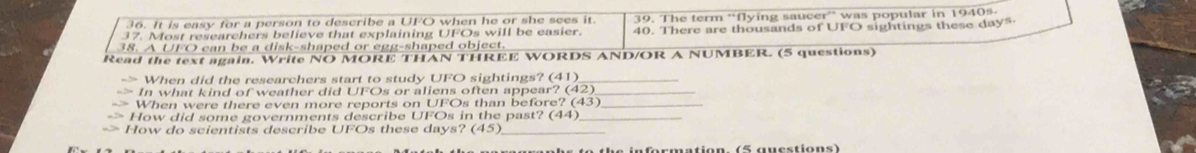 It is easy for a person to describe a UFO when he or she sees it 39. The term “flying saucer” was popular in 1940%
38. A UFO can be a disk-shaped or egg-shaped object. 40. There are thousands of UFO sightings these day" 
37. Most researchers believe that explaining UFOs will be easier. 
Read the text again. Write NO MORE THAN THREE WORDS AND/OR A NUMBER. (5 questions) 
When did the researchers start to study UFO sightings? (41)_ 
In what kind of weather did UFOs or aliens often appear? (42)_ 
When were there even more reports on UFOs than before? (43)_ 
How did some governments describe UFOs in the past? (44)_ 
How do scientists describe UFOs these days? (45) _ 
t h e in for matio n . (5 g u e stio n s )