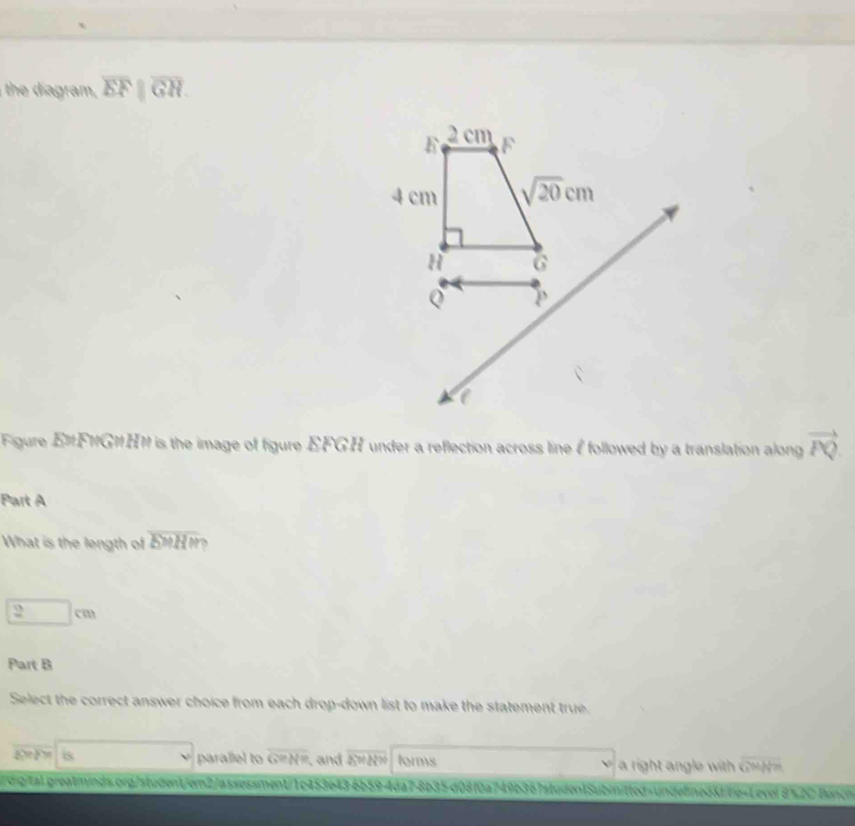 the d agram , overline EFparallel overline GH.
Figure E1F1G1H1 is the image of figure EFGH under a reflection across line I followed by a translation along vector PQ
Part A
What is the length of overline bMH `
2cm
Part B
Select the correct answer choice from each drop-down list to make the statement true.
E F s parallel to overline GeNM ,and 4500000 forms a right angle with C===.
rdigital greatminds.org/student/em2/assessment/1c453e43-6b59-4da7-8b35d08f0a749b367studen1Subinitted=undellned&ffe=Level 8%2C Bonch