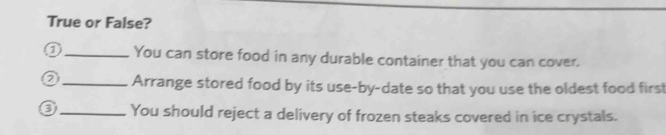 True or False? 
0 _You can store food in any durable container that you can cover. 
_Arrange stored food by its use-by-date so that you use the oldest food first 
_You should reject a delivery of frozen steaks covered in ice crystals.