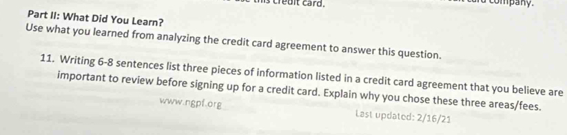 credit card. 
company. 
Part II: What Did You Learn? 
Use what you learned from analyzing the credit card agreement to answer this question. 
11. Writing 6-8 sentences list three pieces of information listed in a credit card agreement that you believe are 
important to review before signing up for a credit card. Explain why you chose these three areas/fees. 
www.ngpf.org Last updated: 2/16/21