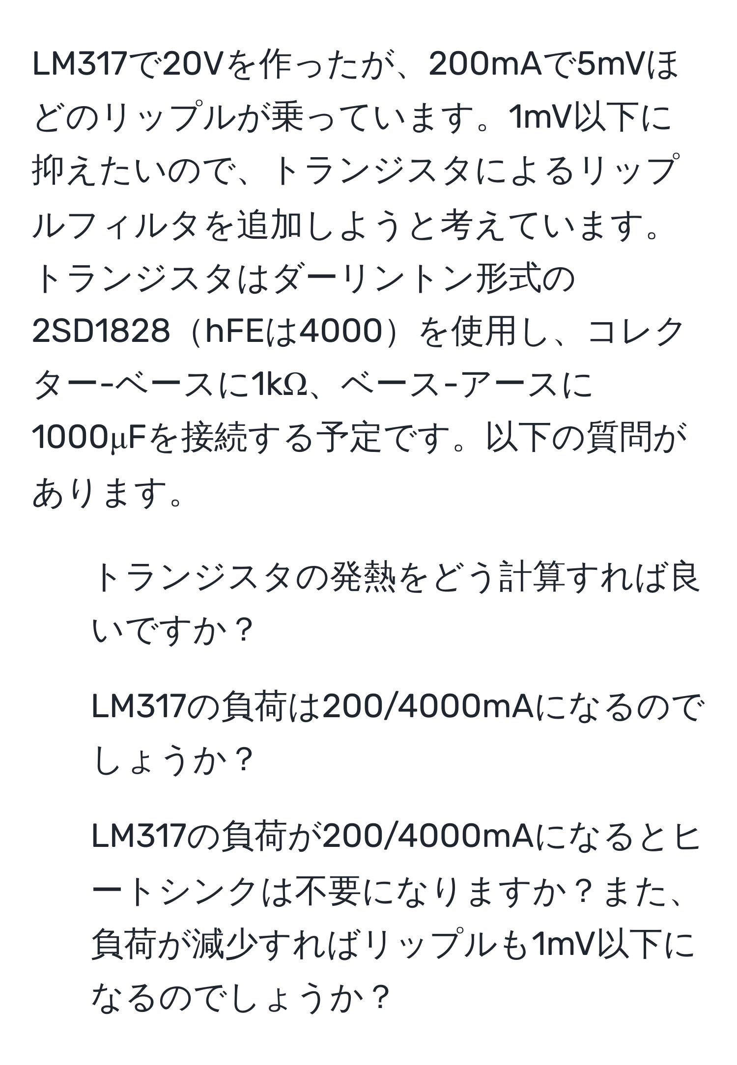 LM317で20Vを作ったが、200mAで5mVほどのリップルが乗っています。1mV以下に抑えたいので、トランジスタによるリップルフィルタを追加しようと考えています。トランジスタはダーリントン形式の2SD1828hFEは4000を使用し、コレクター-ベースに1kΩ、ベース-アースに1000μFを接続する予定です。以下の質問があります。
1. トランジスタの発熱をどう計算すれば良いですか？
2. LM317の負荷は200/4000mAになるのでしょうか？
3. LM317の負荷が200/4000mAになるとヒートシンクは不要になりますか？また、負荷が減少すればリップルも1mV以下になるのでしょうか？