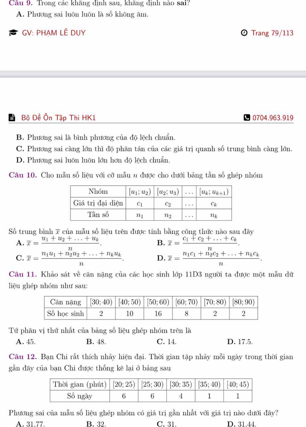 Trong các khăng định sau, khăng định nào sai?
A. Phương sai luôn luôn là số không âm.
GV: PHẠM LÊ DUY  Trang 79/113
Bộ Đề Ôn Tập Thi HK1 0704.963.919
B. Phương sai là bình phương của độ lệch chuẩn.
C. Phương sai càng lớn thì độ phân tán của các giá trị quanh số trung bình càng lớn.
D. Phương sai luôn luôn lớn hơn độ lệch chuẩn.
Câu 10. Cho mẫu số liệu với cỡ mẫu n được cho dưới bảng tần số ghép nhóm
Số trung bình 7 của mẫu số liệu trên được tính bằng công thức nào sau đây
A. overline x=frac u_1+u_2+...+u_kn. overline x=frac C_1+c_2+...+c_kn.
B.
C. overline x=frac n_1u_1+n_2u_2+...+n_ku_kn. D. overline x=frac n_1c_1+n_2c_2+...+n_kc_kn.
Câu 11. Khảo sát về cân nặng của các học sinh lớp 11D3 người ta được một mẫu dữ
liệu ghép nhóm như sau:
Tứ phân vị thứ nhất của bảng số liệu ghép nhóm trên là
A. 45. B. 48. C. 14. D. 17.5.
Câu 12. Bạn Chi rất thích nhảy hiện đại. Thời gian tập nhảy mỗi ngày trong thời gian
gần đây của bạn Chi được thống kê lại ở bảng sau
Phương sai của mẫu số liệu ghép nhóm có giá trị gần nhất với giá trị nào dưới đây?
A. 31.77. B. 32. C. 31. D. 31.44.