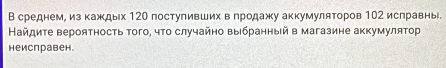 В среднем, из каждых 120 поступивших в πродажу аккумуляторов 102 ислравнь 
Найдите вероятность того, что случайно выбранный в магазине аккумулятор 
неисправен.