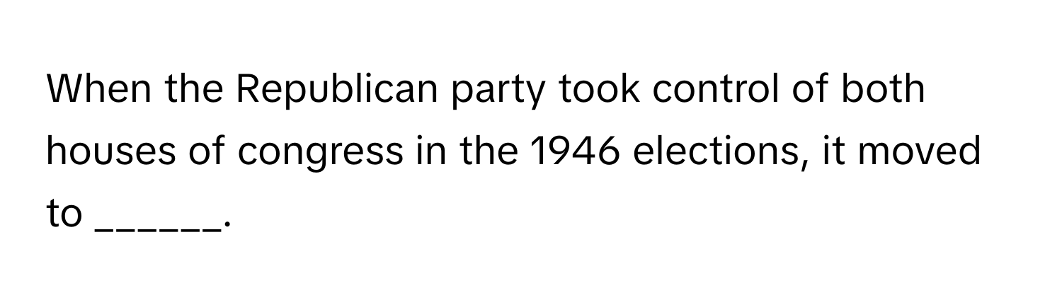 When the Republican party took control of both houses of congress in the 1946 elections, it moved to ______.