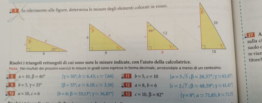 a  In riferimento alle figure, determina le misure degli elementi colorati in rosso.
27 A
sulla c
suolo c
re vien
Risolvi i triangoli rettangoli di cui sono note le misure indicate, con l’aiuto della calcolatrice.
Nota. Nei risultati dei prossimi esercizi le misure in gradi sono espresse in forma decimale, arrotondate a meno di un centesimo. titore?
B a=10,beta =40° [gamma =50°;b≌ 6,43;c≌ 7,66] 11 b=5,c=10 [a=5sqrt(5);beta =26,57°;gamma ≌ 63,43°]
9 b=5,gamma =35° [beta =55°;a≌ 6,10;c≌ 3,50] 12 a=8,b=6 [c=2sqrt(7);beta approx 48,59°;gamma ≌ 41,41°]
10 a=10,c=6 [b=8;beta ≌ 53,13°;gamma ≌ 36,87°] 13 c=10,beta =82° [gamma =8°;aapprox 71,85;b≌ 71,15]