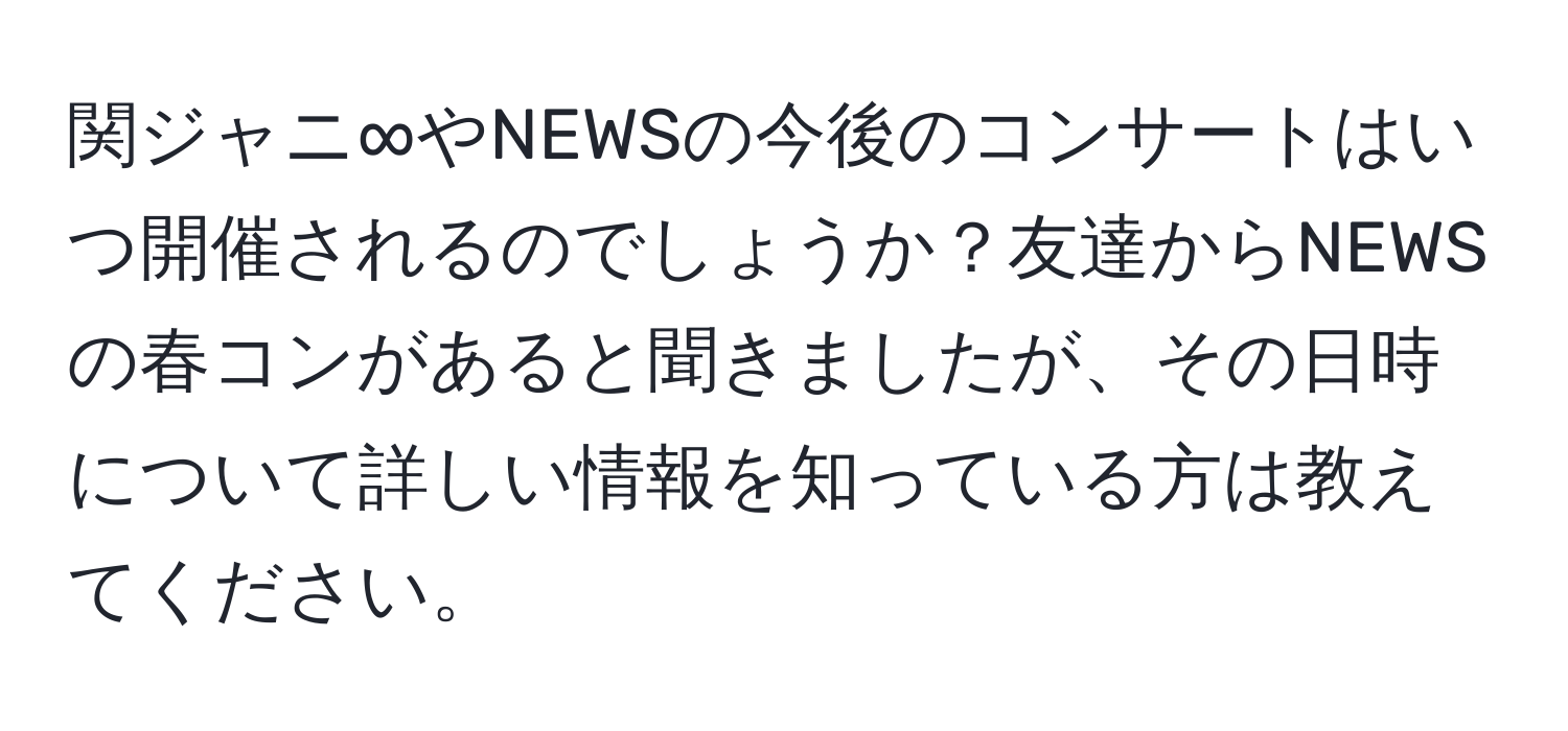 関ジャニ∞やNEWSの今後のコンサートはいつ開催されるのでしょうか？友達からNEWSの春コンがあると聞きましたが、その日時について詳しい情報を知っている方は教えてください。