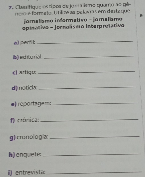 Classifique os tipos de jornalismo quanto ao gê- 
nero e formato. Utilize as palavras em destaque. 
jornalismo informativo - jornalismo e 
opinativo - jornalismo interpretativo 
a) perfil:_ 
b) editorial:_ 
c) artigo: 
_ 
d) notícia:_ 
e) reportagem:_ 
f) crônica:_ 
g) cronologia:_ 
h)enquete:_ 
i) entrevista:_