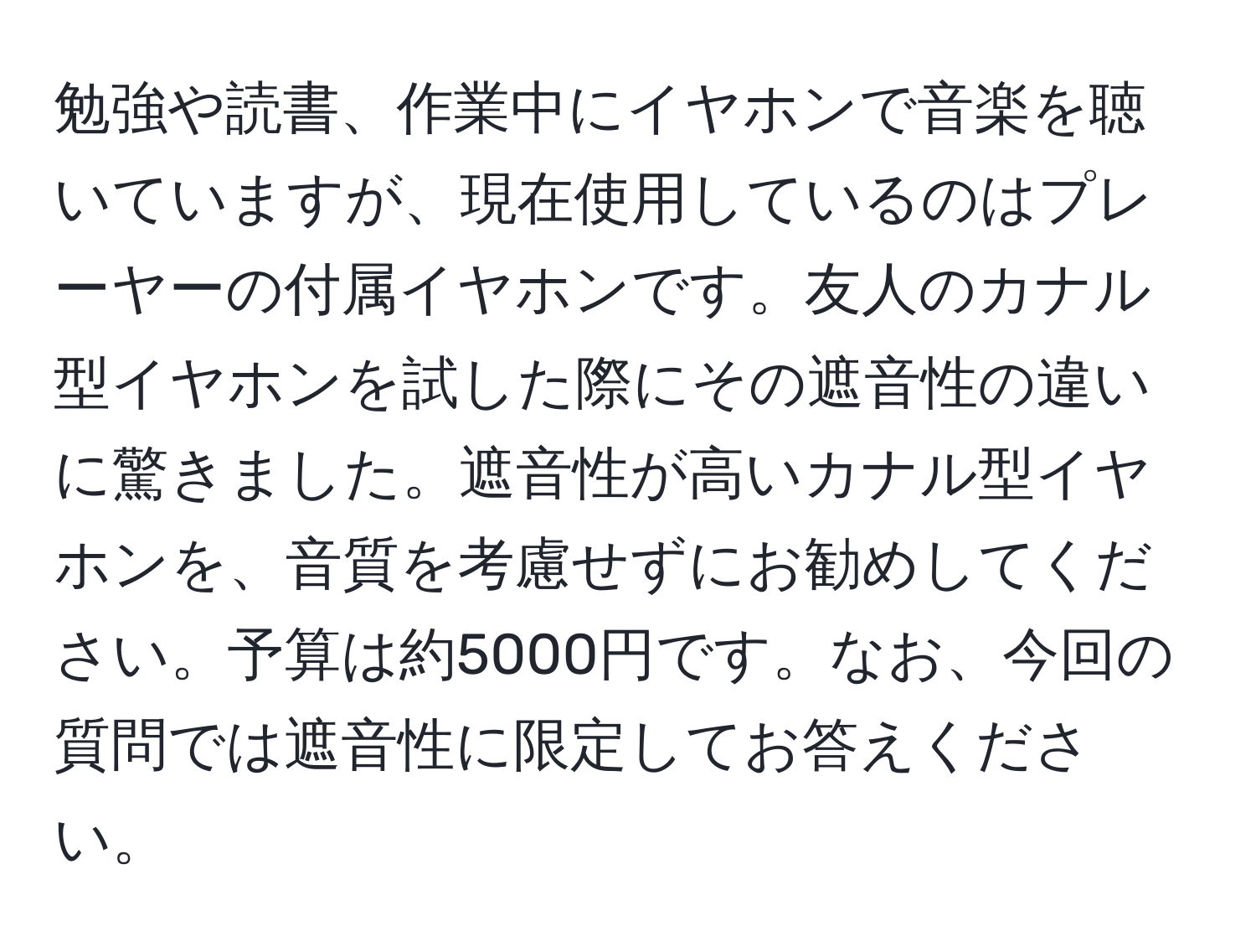 勉強や読書、作業中にイヤホンで音楽を聴いていますが、現在使用しているのはプレーヤーの付属イヤホンです。友人のカナル型イヤホンを試した際にその遮音性の違いに驚きました。遮音性が高いカナル型イヤホンを、音質を考慮せずにお勧めしてください。予算は約5000円です。なお、今回の質問では遮音性に限定してお答えください。