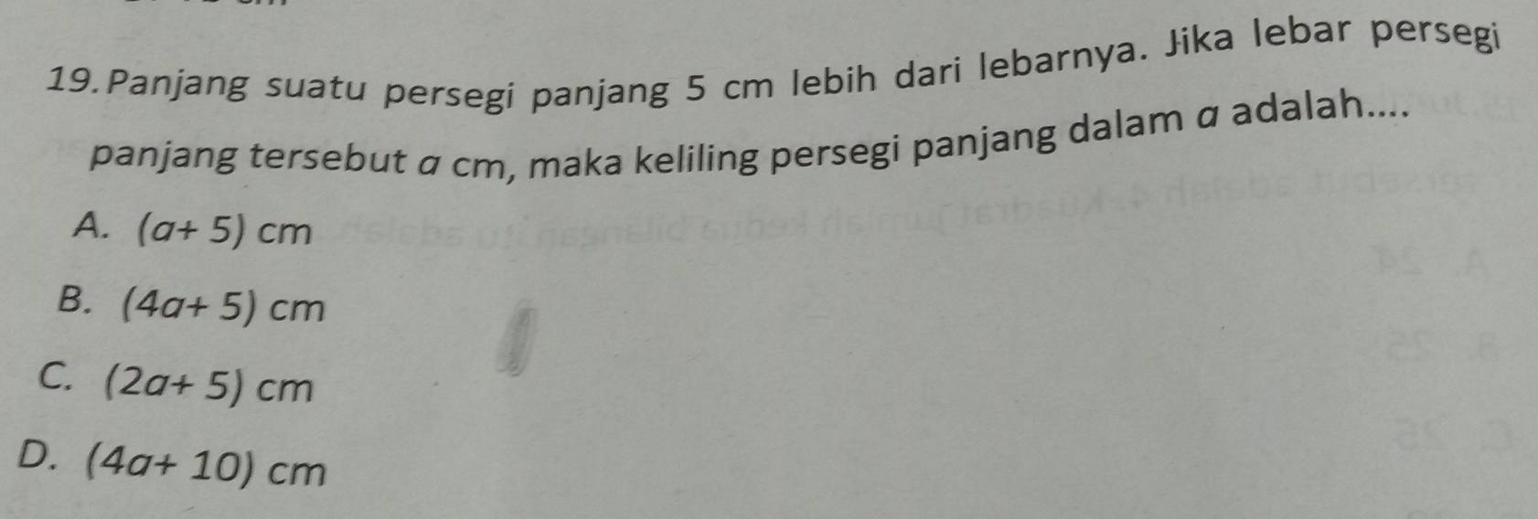 Panjang suatu persegi panjang 5 cm lebih dari lebarnya. Jika lebar persegi
panjang tersebut α cm, maka keliling persegi panjang dalam α adalah....
A. (a+5)cm
B. (4a+5)cm
C. (2a+5)cm
D. (4a+10)cm