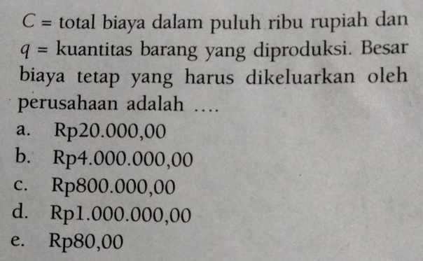 C= total biaya dalam puluh ribu rupiah dan
q= kuantitas barang yang diproduksi. Besar
biaya tetap yang harus dikeluarkan oleh
perusahaan adalah …
a. Rp20.000,00
b. Rp4.000.000,00
c. Rp800.000,00
d. Rp1.000.000,00
e. Rp80,00