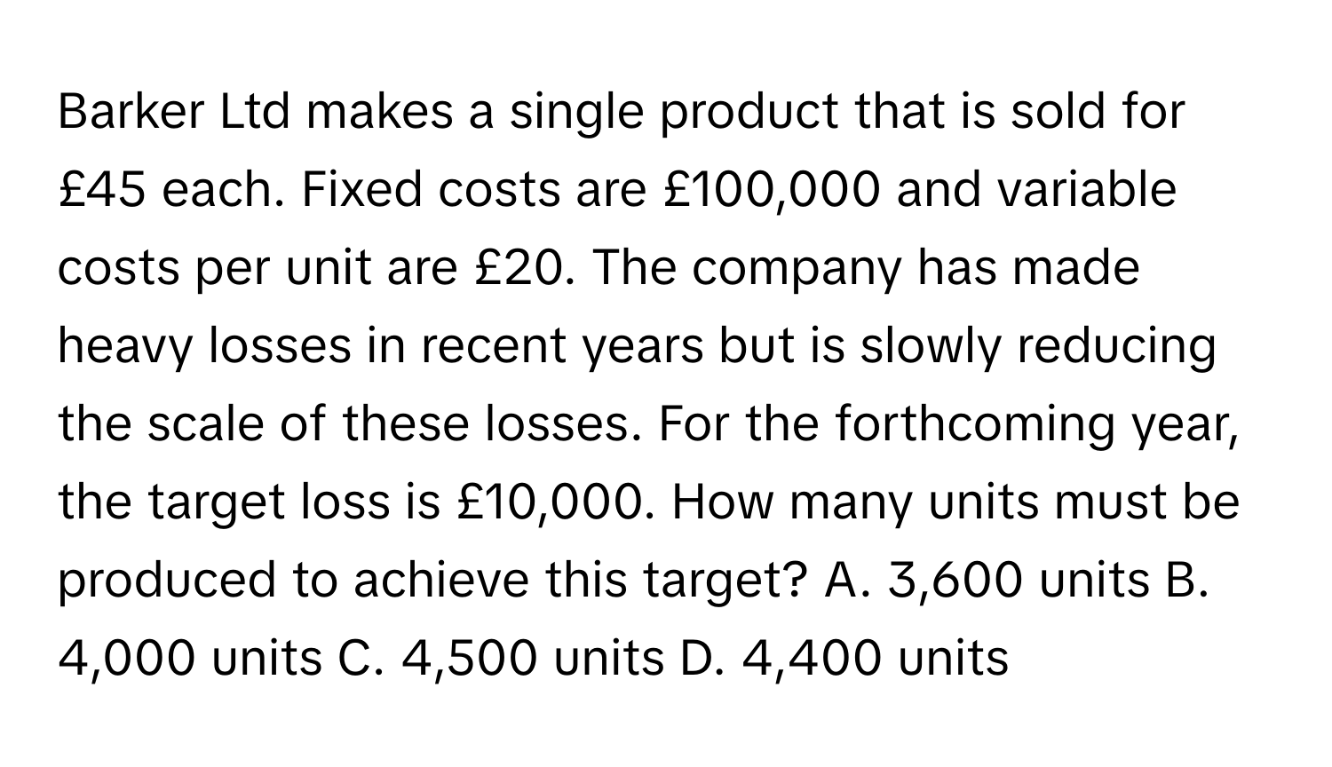 Barker Ltd makes a single product that is sold for £45 each. Fixed costs are £100,000 and variable costs per unit are £20. The company has made heavy losses in recent years but is slowly reducing the scale of these losses. For the forthcoming year, the target loss is £10,000. How many units must be produced to achieve this target? A. 3,600 units B. 4,000 units C. 4,500 units D. 4,400 units