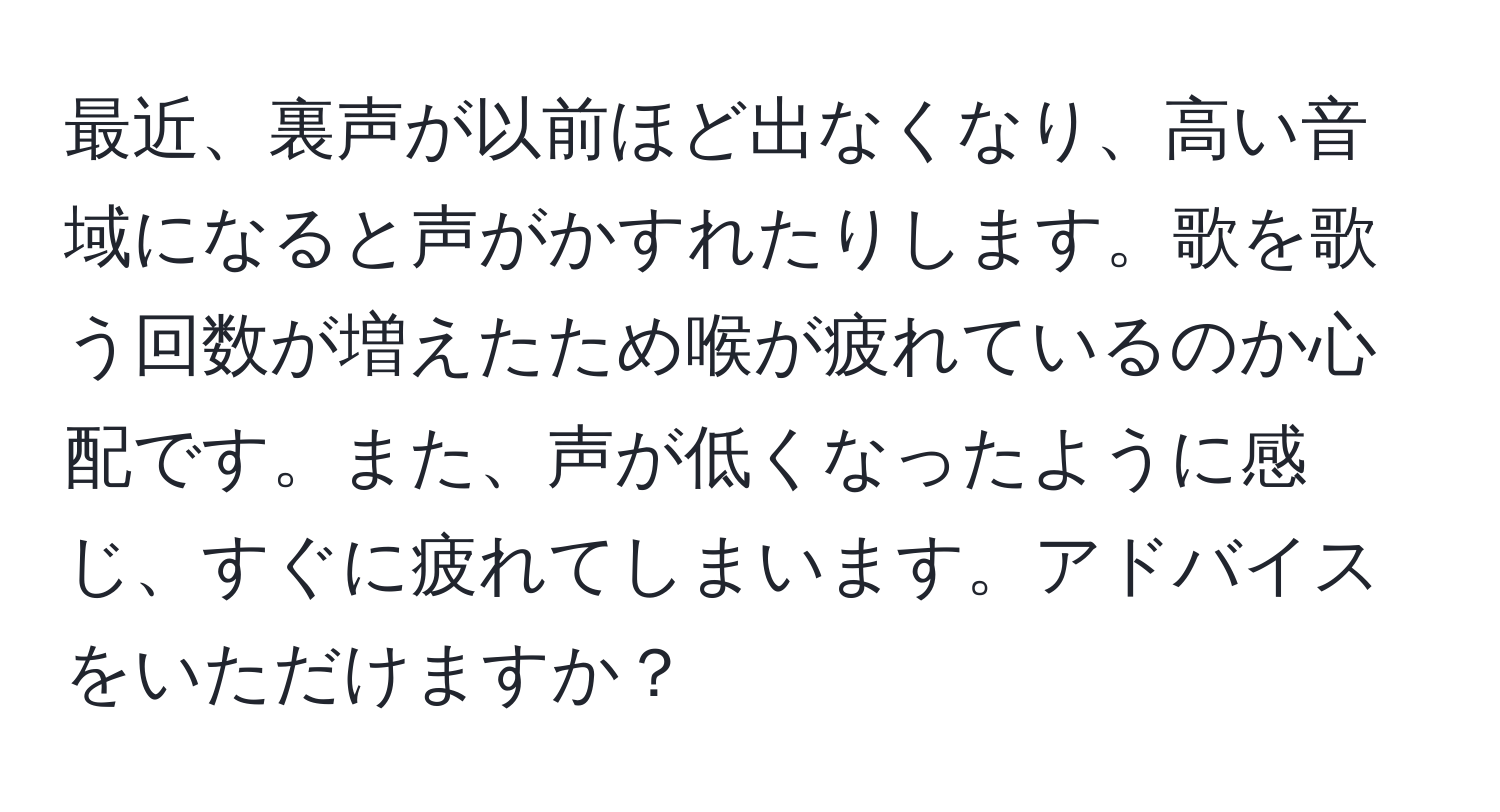 最近、裏声が以前ほど出なくなり、高い音域になると声がかすれたりします。歌を歌う回数が増えたため喉が疲れているのか心配です。また、声が低くなったように感じ、すぐに疲れてしまいます。アドバイスをいただけますか？