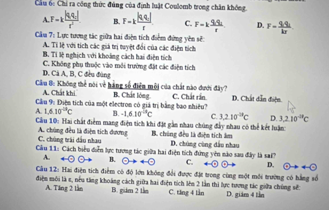 Cầu 6: Chỉ ra công thức đúng của định luật Coulomb trong chân không.
A. F=kfrac |q_1q_2|r^2. B. F=kfrac |q_1q_2|r. C. F=kfrac q_1q_2r. D. F=frac q_1q_2kr.
Câu 7: Lực tương tác giữa hai điện tích điểm đứng yên sẽ:
A. Tỉ lệ với tích các giá trị tuyệt đổi của các điện tích
B. Tỉ lệ nghịch với khoảng cảch hai điện tích
C. Không phụ thuộc vào môi trường đặt các điện tích
D. Cả A, B, C đều đủng
Câu 8: Không thể nói về hằng số điện môi của chất nào dưới đây?
A. Chất khí B. Chất lỏng. C. Chất rắn D. Chất dẫn điện
Câu 9: Điện tích của một electron có giả trị bằng bao nhiêu?
A. 1,6.10^(-19)C B. -1,6.10^(-19)C C. 3,2.10^(-19)C D. 3,2.10^(-19)C
Câu 10: Hai chất điểm mang điện tích khi đặt gần nhau chúng đẩy nhau có thể kết luận:
A. chúng đều là điện tích dương B. chủng đều là điện tích âm
C. chủng trải dấu nhau D. chủng cùng dấu nhau
Câu 11: Cách biểu diễn lực tương tác giữa hai điện tích đứng yên nào sau đây là sai?
A.
B. odot to arrow  e C. D. eto 4-(-)
Câu 12: Hai điện tích điểm có độ lớn không đổi được đặt trong cùng một môi trường có hằng số
điện môi là ε, nếu tăng khoảng cách giữa hai điện tích lên 2 lần thì lực tương tác giữa chủng sẽ:
A. Tăng 2 lần B. giảm 2 lần C. tăng 4 lần D. giảm 4 lần