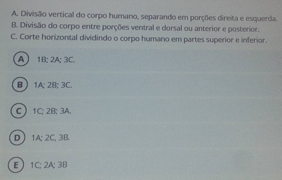 Divisão vertical do corpo humano, separando em porções direita e esquerda.
B. Divisão do corpo entre porções ventral e dorsal ou anterior e posterior.
C. Corte horizontal dividindo o corpo humano em partes superior e inferior.
A 1B; 2A; 3C.
B  1A; 2B; 3C.
C  1C; 2B; 3A.
D  1A; 2C, 3B.
E  1C; 2A; 3B