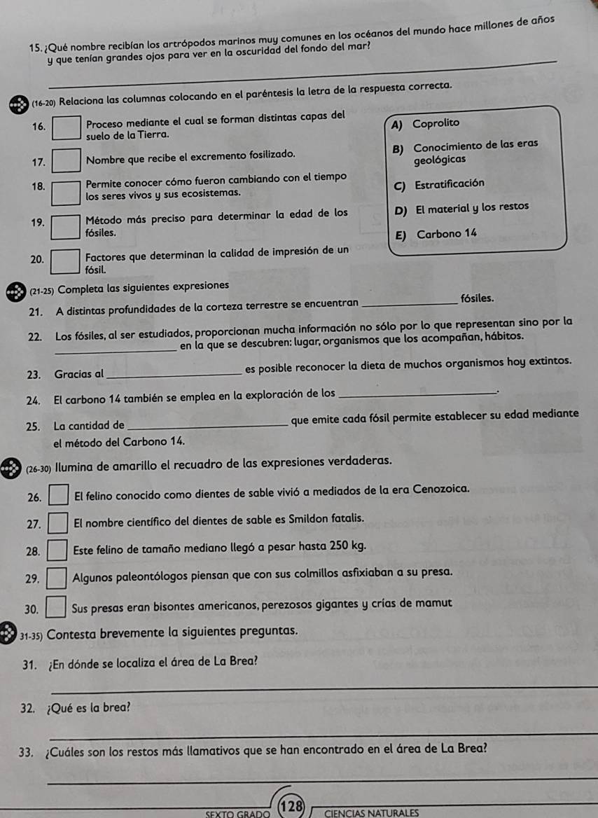 ¿Qué nombre recibían los artrópodos marinos muy comunes en los océanos del mundo hace millones de años
_
y que tenían grandes ojos para ver en la oscuridad del fondo del mar?
(16-20) Relaciona las columnas colocando en el paréntesis la letra de la respuesta correcta.
16. Proceso mediante el cual se forman distintas capas del
suelo de la Tierra. A) Coprolito
17. Nombre que recibe el excremento fosilizado. B) Conocimiento de las eras
geológicas
18. Permite conocer cómo fueron cambiando con el tiempo
los seres vivos y sus ecosistemas. C) Estratificación
19.  Método más preciso para determinar la edad de los D) El material y los restos
fósiles.
E) Carbono 14
20. Factores que determinan la calidad de impresión de un
fósil.
(21-25) Completa las siguientes expresiones
21. A distintas profundidades de la corteza terrestre se encuentran_
fósiles.
22. Los fósiles, al ser estudiados, proporcionan mucha información no sólo por lo que representan sino por la
_
en la que se descubren: lugar, organismos que los acompañan, hábitos.
23. Gracias al_ es posible reconocer la dieta de muchos organismos hoy extintos.
24. El carbono 14 también se emplea en la exploración de los_
25. La cantidad de_ que emite cada fósil permite establecer su edad mediante
el método del Carbono 14.
(26-30) Ilumina de amarillo el recuadro de las expresiones verdaderas.
26. El felino conocido como dientes de sable vivió a mediados de la era Cenozoica.
27. El nombre científico del dientes de sable es Smildon fatalis.
28. Este felino de tamaño mediano llegó a pesar hasta 250 kg.
29. Algunos paleontólogos piensan que con sus colmillos asfixiaban a su presa.
30. Sus presas eran bisontes americanos, perezosos gigantes y crías de mamut
a  31-35) Contesta brevemente la siguientes preguntas.
31. ¿En dónde se localiza el área de La Brea?
_
32. ¿Qué es la brea?
_
33. ¿Cuáles son los restos más llamativos que se han encontrado en el área de La Brea?
_
_
_128) ciencias naturales