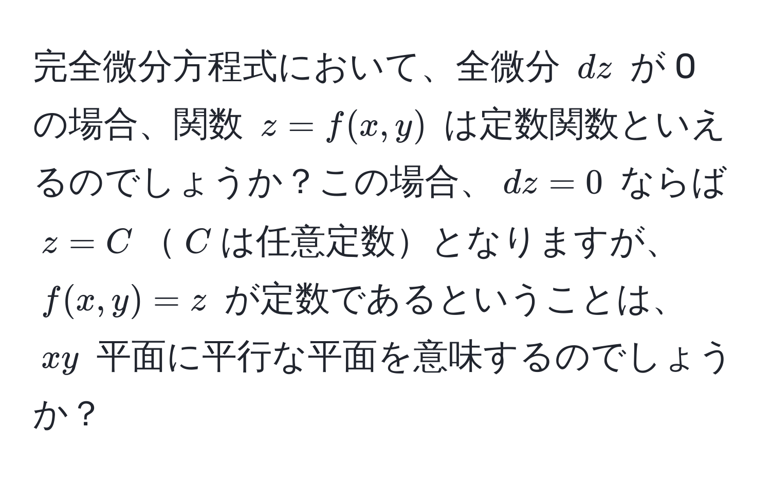 完全微分方程式において、全微分 $dz$ が 0 の場合、関数 $z = f(x,y)$ は定数関数といえるのでしょうか？この場合、$dz=0$ ならば $z = C$$C$は任意定数となりますが、$f(x,y)=z$ が定数であるということは、$xy$ 平面に平行な平面を意味するのでしょうか？