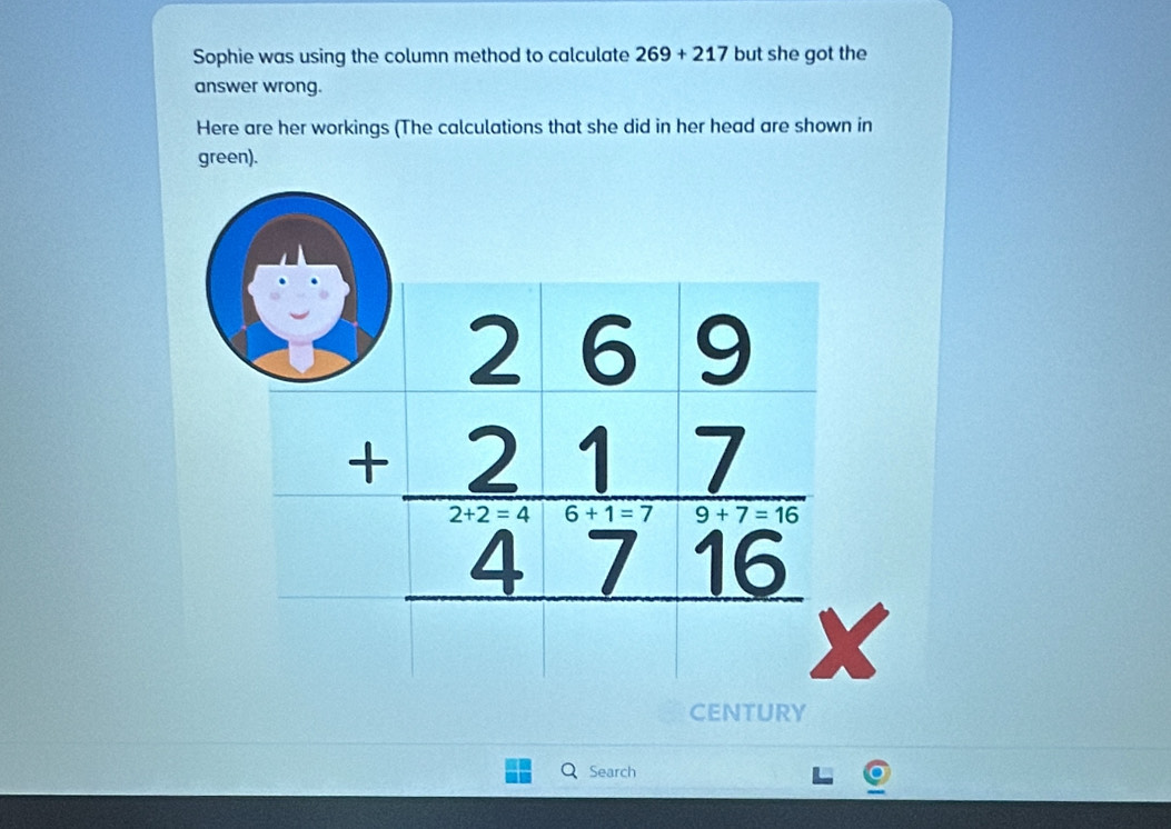 Sophie was using the column method to calculate 269+217 but she got the
answer wrong.
Here are her workings (The calculations that she did in her head are shown in
green).
CENTURY
Q Search