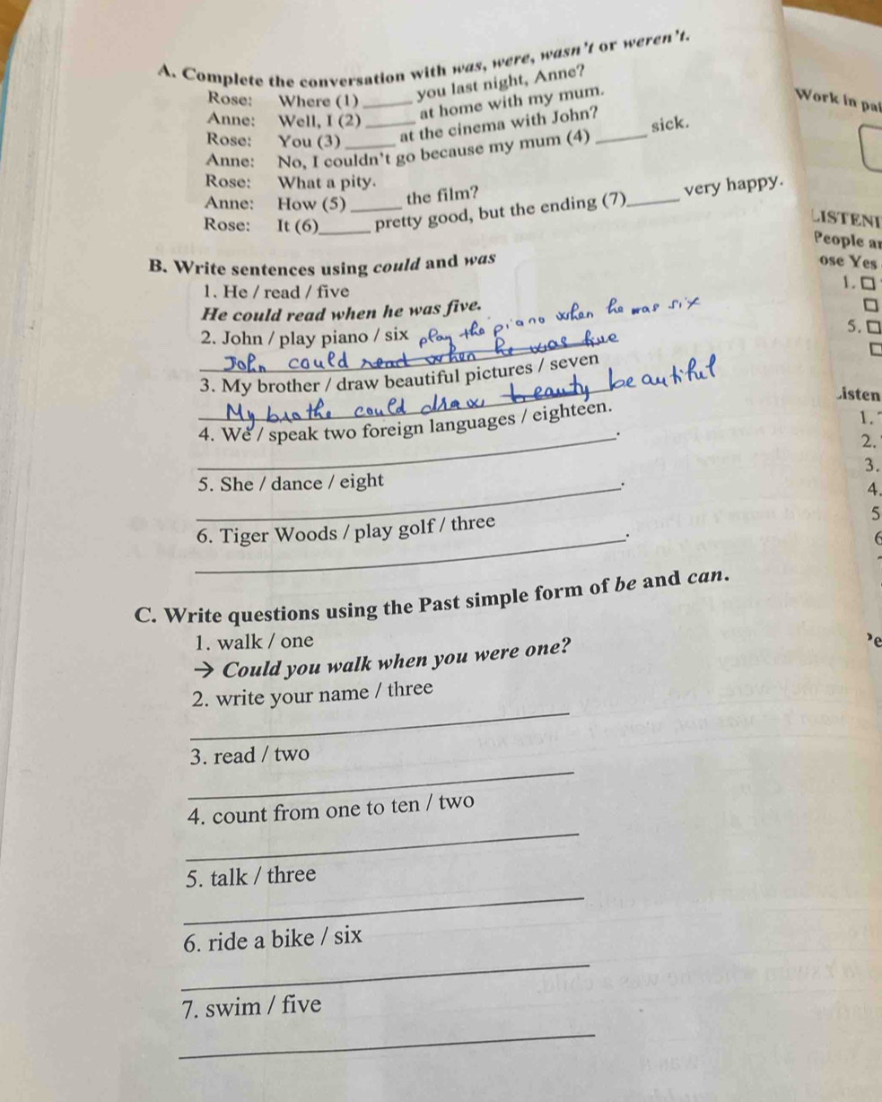 Complete the conversation with was, were, wasn’t or weren’t. 
Rose: Where (1)_ 
you last night, Anne? 
at home with my mum. Work in pai 
Anne: Well, I (2) _sick. 
Rose: You (3) at the cinema with John? 
Anne: No, I couldn't go because my mum (4) 
Rose: What a pity. 
Anne: How (5) the film? 
Rose: It (6)_ _pretty good, but the ending (7)_ very happy. 
LISTENI 
People ar 
B. Write sentences using could and was 
ose Yes 
1. He / read / five 
1. □ 
He could read when he was five. 
5. 
_2. John / play piano / six 
_ 
3. My brother / draw beautiful pictures / seven 
Listen 
4. We / speak two foreign languages / eighteen. 
1. 
_. 
2. 
3. 
_5. She / dance / eight 
. 
A 
6. Tiger Woods / play golf / three 
5 
_。 
6 
C. Write questions using the Past simple form of be and can. 
1. walk / one 
→ Could you walk when you were one? 
_ 
2. write your name / three 
_ 
3. read / two 
_ 
4. count from one to ten / two 
_ 
5. talk / three 
_ 
6. ride a bike / six 
7. swim / five 
_