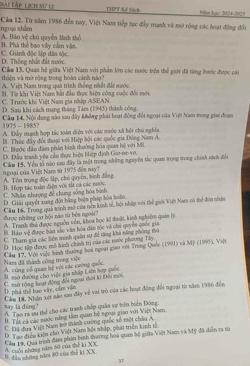 Bài Tập lịch sử 12 THPT Kể Sách
Năm học: 2024-2025
Câu 12. Từ năm 1986 đến nay, Việt Nam tiếp tục đầy mạnh và mở rộng các hoạt động đổi
ngoại nhằm
A. Bảo vệ chủ quyền lãnh thổ.
B. Phá thể bao vây cẩm vận.
C. Giành độc lập dân tộc.
D. Thống nhất đất nước.
Câu 13. Quan hệ giữa Việt Nam với phần lớn các nước trên thế giới đã từng bước được cải
thiện và mở rộng trong hoàn cảnh nào?
A. Việt Nam trong quả trình thống nhất đất nước.
B. Từ khi Việt Nam bắt đầu thực hiện công cuộc đồi mới.
C. Trước khi Việt Nam gia nhập ASEAN.
D. Sau khi cách mạng tháng Tám (1945) thành công.
Câu 14. Nội dung nào sau đây không phải hoạt động đổi ngoại của Việt Nam trong giai đoạn
1975 - 1985?
A. Đầy mạnh hợp tác toàn diện với các nước xã hội chủ nghĩa.
B. Thúc đầy đổi thoại với Hiệp hội các quốc gia Đông Nam Á.
C. Bước đầu đàm phán bình thường hóa quan hệ với Mĩ.
D. Đấu tranh yêu cầu thực hiện Hiệp định Giơ-ne-vơ.
Câu 15. Yếu tố nào sau đây là một trong những nguyên tắc quan trọng trong chính sách đổi
ngoại của Việt Nam từ 1975 đến nay?
A. Tôn trọng độc lập, chủ quyền, bình đẳng.
B. Hợp tác toàn diện với tất cả các nước.
C. Nhân nhượng để chung sống hòa bình.
D. Giải quyết xung đột bằng biện pháp hòa hoãn.
Câu 16. Trong quả trình mở cửa nền kinh tế, hội nhập với thế giới Việt Nam có thể đón nhận
được những cơ hội nào từ bên ngoài?
A. Tranh thủ được nguồn vốn, khoa học kĩ thuật, kinh nghiệm quản lý.
B. Bảo vệ được bản sắc văn hóa dân tộc và chủ quyền quốc gia.
C. Tham gia các liên minh quân sự đề tăng khả năng phòng thủ.
D. Học tập được mô hình chính trị của các nước phương Tây.
Câu 17. Với việc bình thường hoá ngoại giao với Trung Quốc (1991) và Mỹ (1995), Việt
Nam đã thành công trong việc
A. củng cổ quan hệ với các cường quốc.
B. mở đường cho việc gia nhập Liên hợp quốc.
C. mở rộng hoạt động đổi ngoại thời kì Đổi mới.
D. phá thể bao vây, cầm vận.
Câu 18. Nhận xét nào sau đây về vai trò của các hoạt động đổi ngoại từ năm 1986 đến
nay là đúng?
A. Tạo ra ữu thể cho các tranh chấp quân sự trên biển Đông.
B. Tất cả các nước nâng tầm quan hệ ngoại giao với Việt Nam.
C. Đã đưa Việt Nam trở thành cường quốc số một châu Á.
D. Tạo điều kiện cho Việt Nam hội nhập, phát triển kinh tế.
Câu 19. Quá trình đàm phán binh thường hoá quan hệ giữa Việt Nam và Mỹ đã diễn ra từ
A. cuối những năm 60 của thế ki XX.
B. đầu những năm 80 của thế kỉ XX.
37