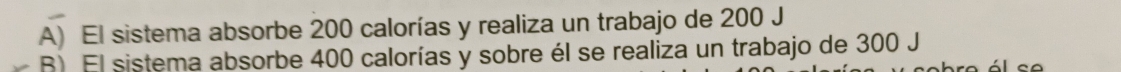 A) El sistema absorbe 200 calorías y realiza un trabajo de 200 J
R) El sistema absorbe 400 calorías y sobre él se realiza un trabajo de 300 J l c o