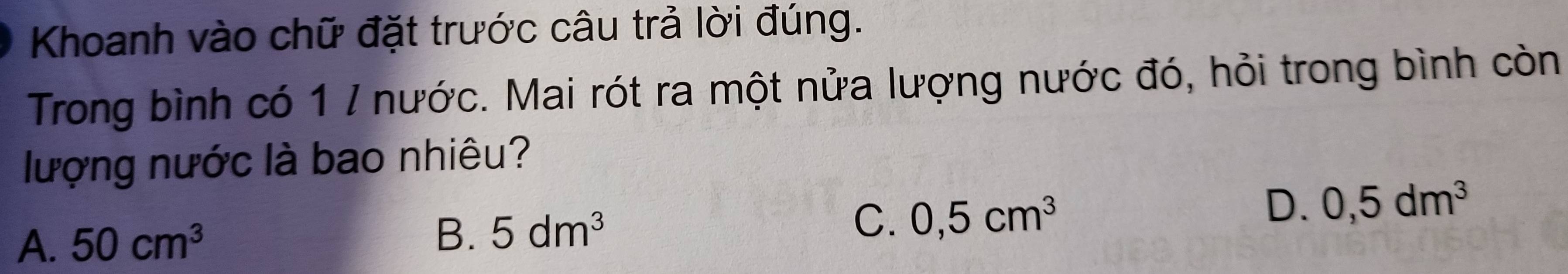 Khoanh vào chữ đặt trước câu trả lời đúng.
Trong bình có 1 / nước. Mai rót ra một nửa lượng nước đó, hỏi trong bình còn
lượng nước là bao nhiêu?
D.
A. 50cm^3
B. 5dm^3 C. 0,5cm^3 0,5dm^3